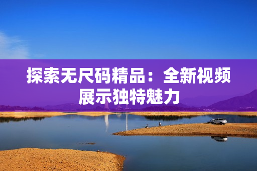 探索無(wú)尺碼精品：全新視頻展示獨(dú)特魅力