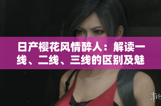 日產(chǎn)櫻花風(fēng)情醉人：解讀一線、二線、三線的區(qū)別及魅力