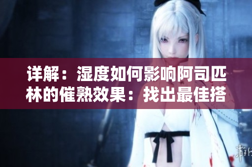 詳解：濕度如何影響阿司匹林的催熟效果：找出最佳搭配，優(yōu)化果實(shí)品質(zhì)
