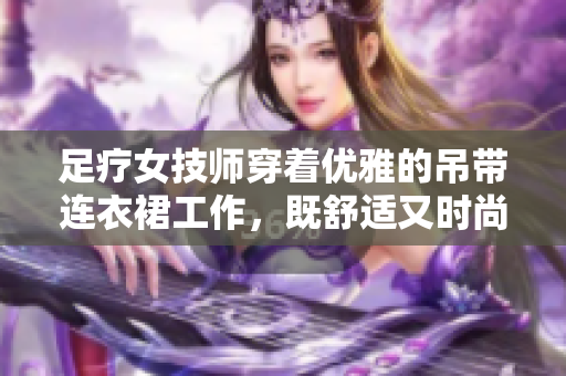 足療女技師穿著優(yōu)雅的吊帶連衣裙工作，既舒適又時(shí)尚