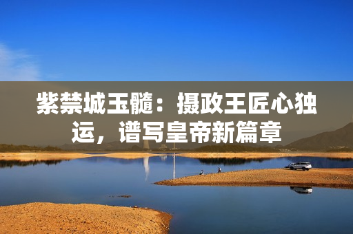 紫禁城玉髓：攝政王匠心獨(dú)運(yùn)，譜寫皇帝新篇章