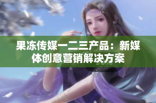 果凍傳媒一二三產(chǎn)品：新媒體創(chuàng)意營(yíng)銷解決方案