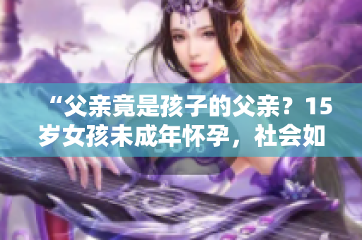 “父親竟是孩子的父親？15歲女孩未成年懷孕，社會如何支援與教導(dǎo)？”