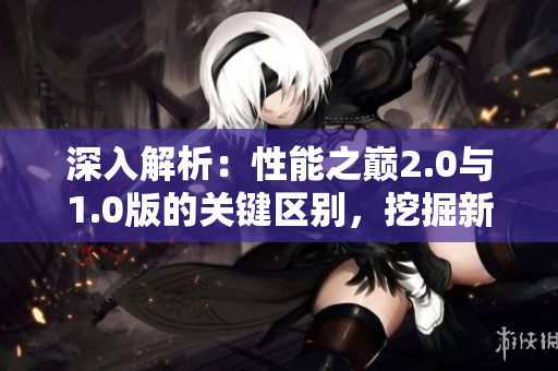 深入解析：性能之巔2.0與1.0版的關(guān)鍵區(qū)別，挖掘新版本的突破之處