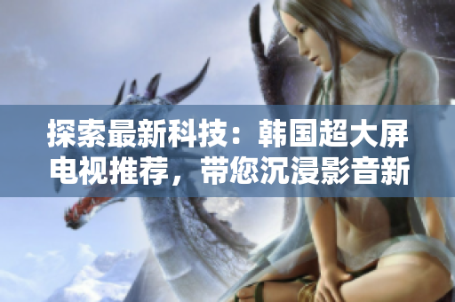 探索最新科技：韓國(guó)超大屏電視推薦，帶您沉浸影音新境界