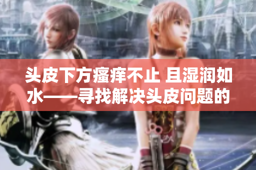 頭皮下方瘙癢不止 且濕潤如水——尋找解決頭皮問題的有效方法