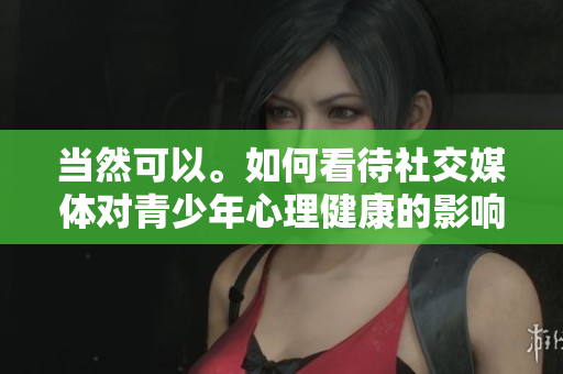 當(dāng)然可以。如何看待社交媒體對(duì)青少年心理健康的影響？