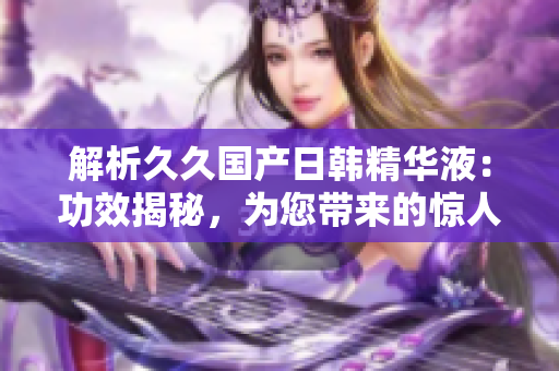 解析久久國(guó)產(chǎn)日韓精華液：功效揭秘，為您帶來的驚人效果！