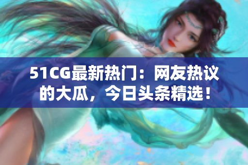 51CG最新熱門：網(wǎng)友熱議的大瓜，今日頭條精選！