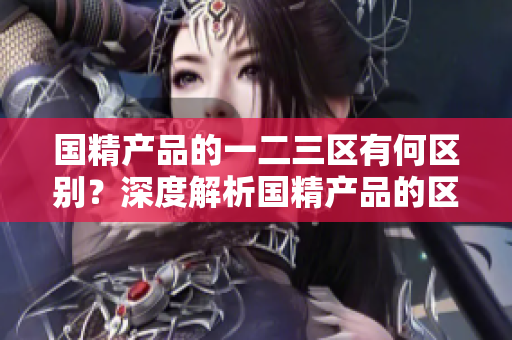 國精產(chǎn)品的一二三區(qū)有何區(qū)別？深度解析國精產(chǎn)品的區(qū)域劃分