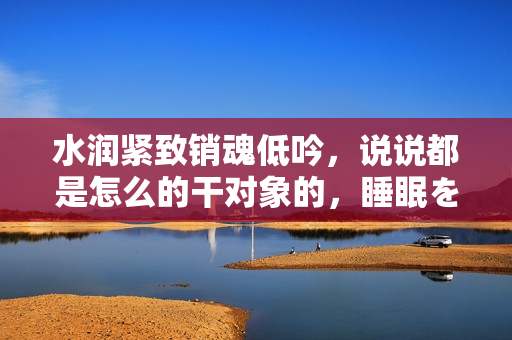 水潤緊致銷魂低吟，說說都是怎么的干對象的，睡眠を取らなくてもいい，睡覺抓著小雞一晚上會怎樣，睡過年紀最大的多少歲六十多，水潤緊致銷魂低吟古代258