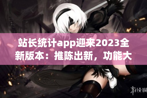 站長統(tǒng)計app迎來2023全新版本：推陳出新，功能大升級