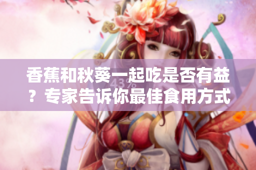 香蕉和秋葵一起吃是否有益？專家告訴你最佳食用方式