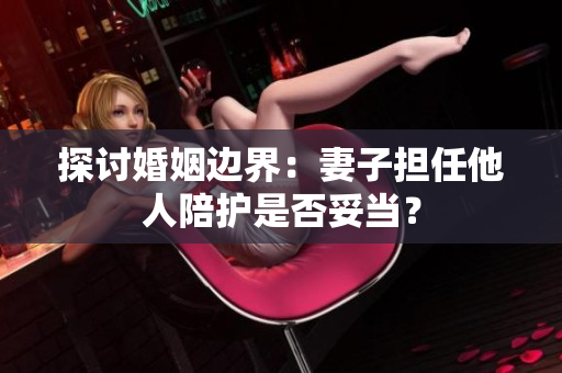 探討婚姻邊界：妻子擔(dān)任他人陪護是否妥當(dāng)？