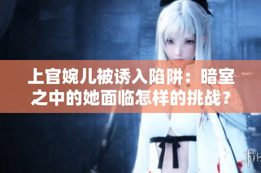 上官婉兒被誘入陷阱：暗室之中的她面臨怎樣的挑戰(zhàn)？