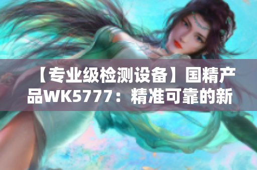 【專業(yè)級(jí)檢測(cè)設(shè)備】國精產(chǎn)品WK5777：精準(zhǔn)可靠的新一代檢測(cè)利器