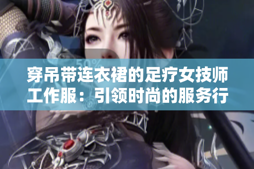 穿吊帶連衣裙的足療女技師工作服：引領(lǐng)時尚的服務行業(yè)新風尚