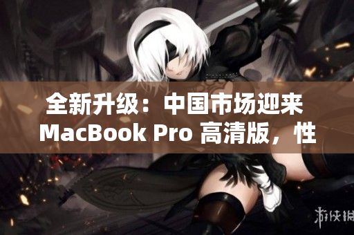 全新升級：中國市場迎來 MacBook Pro 高清版，性能提升再登峰巔