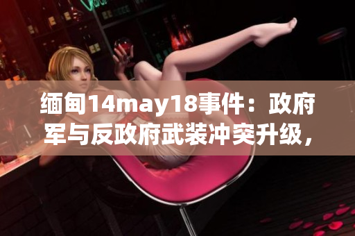 緬甸14may18事件：政府軍與反政府武裝沖突升級(jí)，造成數(shù)十人傷亡