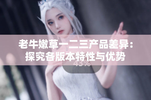 老牛嫩草一二三產(chǎn)品差異：探究各版本特性與優(yōu)勢(shì)