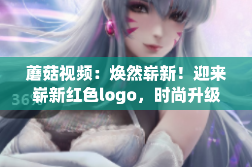 蘑菇視頻：煥然嶄新！迎來嶄新紅色logo，時尚升級再進化