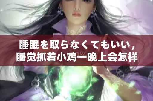 睡眠を取らなくてもいい，睡覺(jué)抓著小雞一晚上會(huì)怎樣，睡過(guò)年紀(jì)最大的多少歲六十多，水潤(rùn)緊致銷魂低吟古代，水潤(rùn)緊致銷魂低吟，說(shuō)說(shuō)都是怎么的干對(duì)象的250