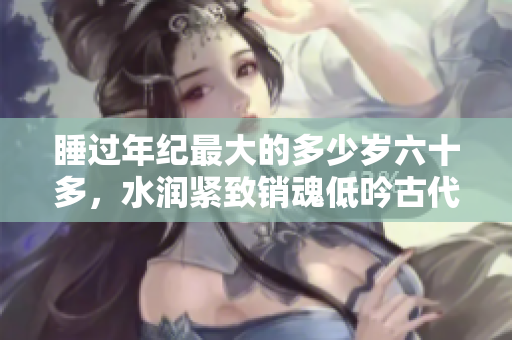 睡過年紀最大的多少歲六十多，水潤緊致銷魂低吟古代，水潤緊致銷魂低吟，說說都是怎么的干對象的，睡眠を取らなくてもいい，睡覺抓著小雞一晚上會怎樣56