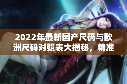 2022年最新國(guó)產(chǎn)尺碼與歐洲尺碼對(duì)照表大揭秘，精準(zhǔn)匹配尺寸，選購(gòu)更便捷