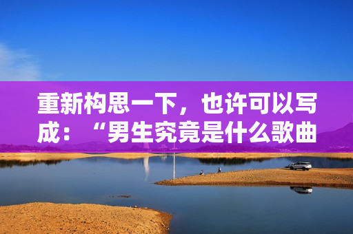 重新構(gòu)思一下，也許可以寫成：“男生究竟是什么歌曲？”