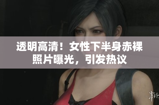 透明高清！女性下半身赤裸照片曝光，引發(fā)熱議