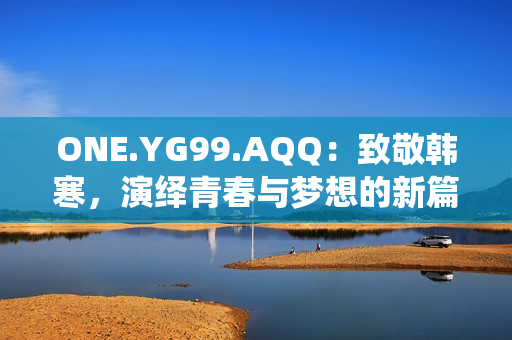 ONE.YG99.AQQ：致敬韓寒，演繹青春與夢(mèng)想的新篇章