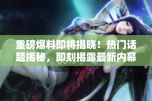 重磅爆料即將揭曉！熱門話題揭秘，即刻揭露最新內(nèi)幕！