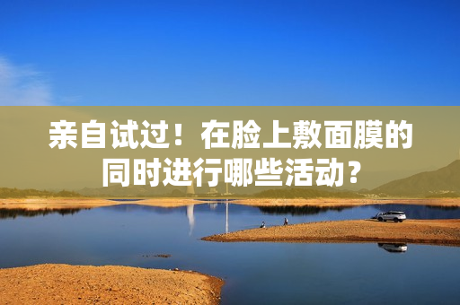 親自試過(guò)！在臉上敷面膜的同時(shí)進(jìn)行哪些活動(dòng)？