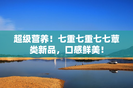 超級營養(yǎng)！七重七重七七蕈類新品，口感鮮美！