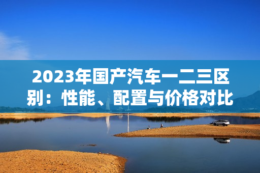 2023年國(guó)產(chǎn)汽車一二三區(qū)別：性能、配置與價(jià)格對(duì)比