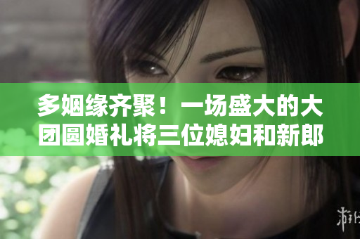 多姻緣齊聚！一場盛大的大團圓婚禮將三位媳婦和新郎浪漫結(jié)合