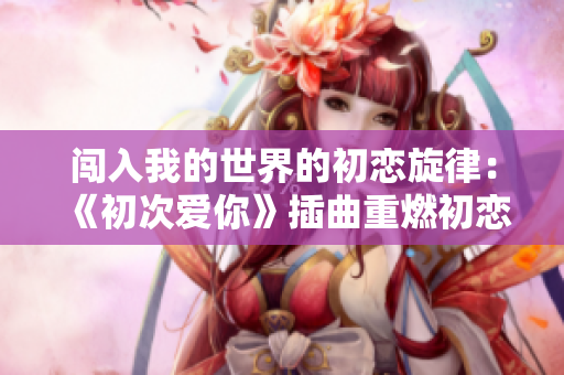 闖入我的世界的初戀旋律：《初次愛(ài)你》插曲重燃初戀的激情