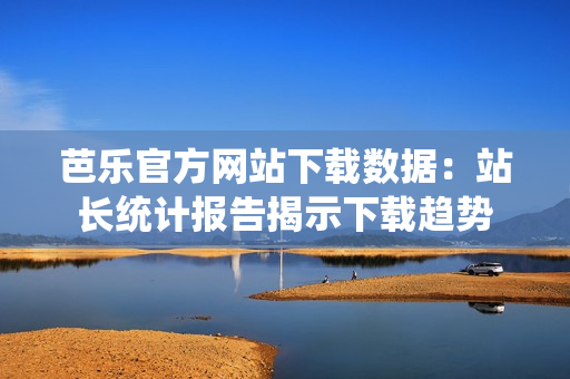 芭樂(lè)官方網(wǎng)站下載數(shù)據(jù)：站長(zhǎng)統(tǒng)計(jì)報(bào)告揭示下載趨勢(shì)