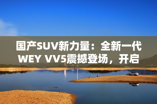 國(guó)產(chǎn)SUV新力量：全新一代WEY VV5震撼登場(chǎng)，開(kāi)啟豪華駕乘新時(shí)代