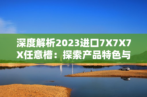 深度解析2023進口7X7X7X任意槽：探索產(chǎn)品特色與市場趨勢