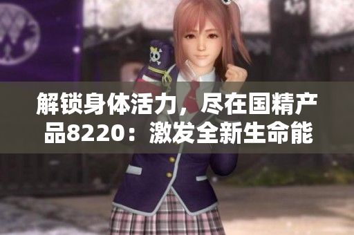 解鎖身體活力，盡在國精產(chǎn)品8220：激發(fā)全新生命能量，煥發(fā)健康魅力！