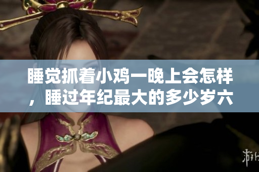 睡覺(jué)抓著小雞一晚上會(huì)怎樣，睡過(guò)年紀(jì)最大的多少歲六十多，水潤(rùn)緊致銷魂低吟古代，水潤(rùn)緊致銷魂低吟，說(shuō)說(shuō)都是怎么的干對(duì)象的，睡眠を取らなくてもいい339