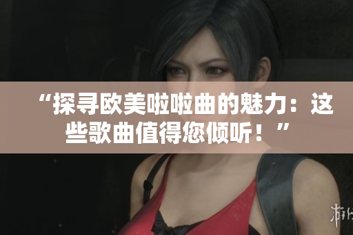“探尋歐美啦啦曲的魅力：這些歌曲值得您傾聽！”