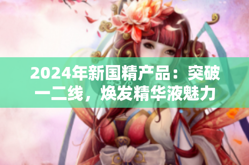 2024年新國(guó)精產(chǎn)品：突破一二線，煥發(fā)精華液魅力