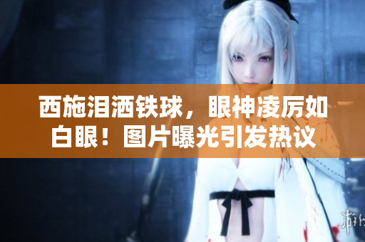 西施淚灑鐵球，眼神凌厲如白眼！圖片曝光引發(fā)熱議