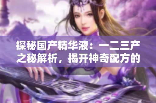 探秘國(guó)產(chǎn)精華液：一二三產(chǎn)之秘解析，揭開神奇配方的奧秘