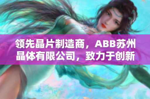 領(lǐng)先晶片制造商，ABB蘇州晶體有限公司，致力于創(chuàng)新科技和精密制造