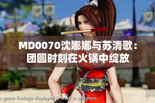 MD0070沈娜娜與蘇清歌：團(tuán)圓時刻在火鍋中綻放