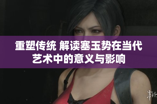 重塑傳統(tǒng) 解讀塞玉勢在當代藝術(shù)中的意義與影響