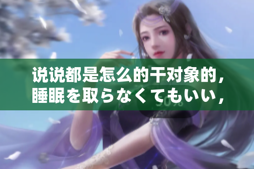 說說都是怎么的干對象的，睡眠を取らなくてもいい，睡覺抓著小雞一晚上會怎樣，睡過年紀最大的多少歲六十多，水潤緊致銷魂低吟古代，水潤緊致銷魂低吟1001